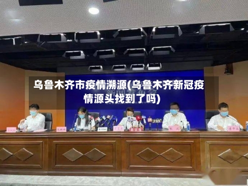 乌鲁木齐市疫情溯源(乌鲁木齐新冠疫情源头找到了吗)