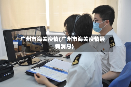 广州市海关疫情(广州市海关疫情最新消息)