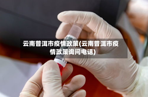 云南普洱市疫情政策(云南普洱市疫情政策询问电话)