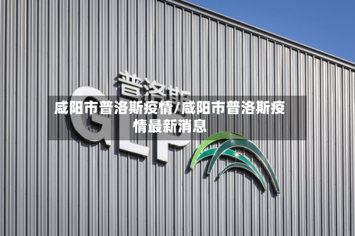 咸阳市普洛斯疫情/咸阳市普洛斯疫情最新消息