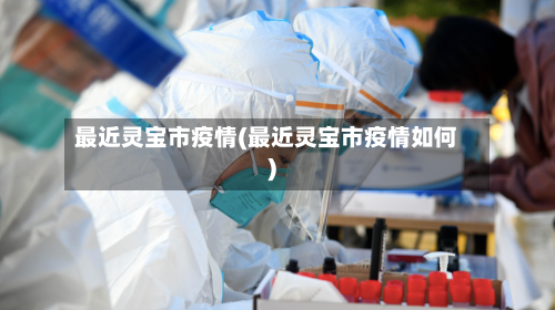 最近灵宝市疫情(最近灵宝市疫情如何)