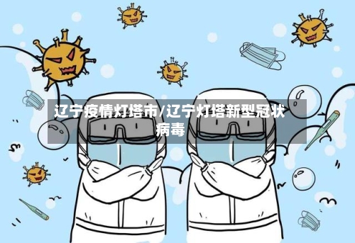 辽宁疫情灯塔市/辽宁灯塔新型冠状病毒