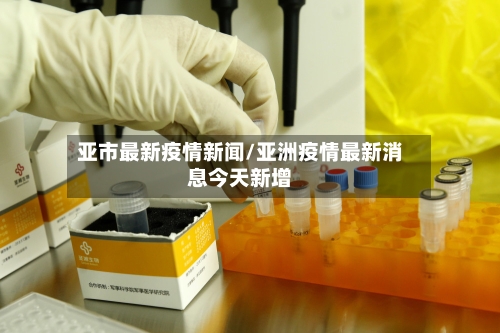亚市最新疫情新闻/亚洲疫情最新消息今天新增