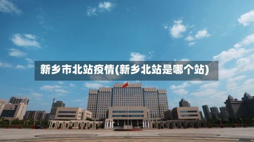 新乡市北站疫情(新乡北站是哪个站)-第2张图片