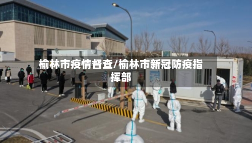 榆林市疫情督查/榆林市新冠防疫指挥部-第2张图片