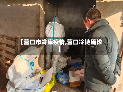 【营口市冷库疫情,营口冷链确诊】