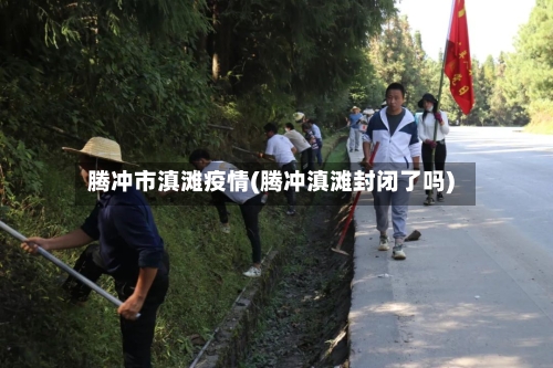 腾冲市滇滩疫情(腾冲滇滩封闭了吗)