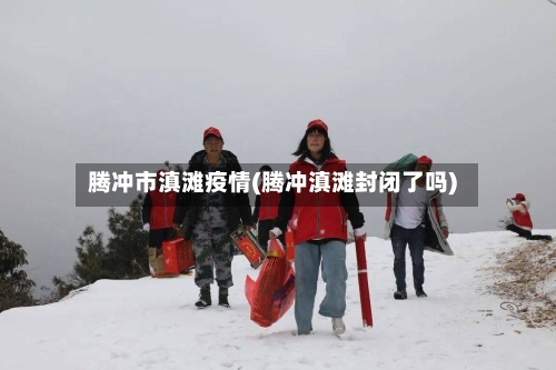 腾冲市滇滩疫情(腾冲滇滩封闭了吗)-第3张图片