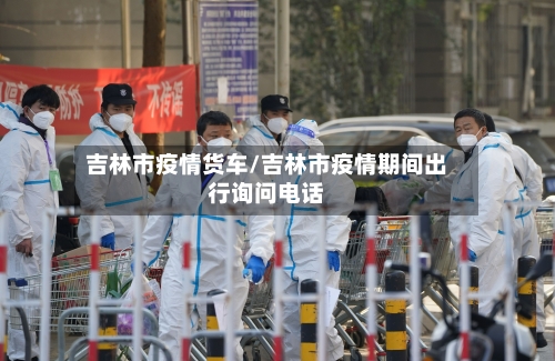 吉林市疫情货车/吉林市疫情期间出行询问电话