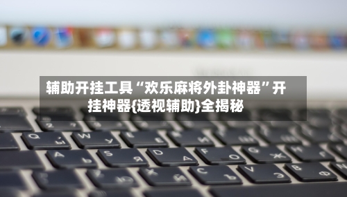 辅助开挂工具“欢乐麻将外卦神器”开挂神器{透视辅助}全揭秘