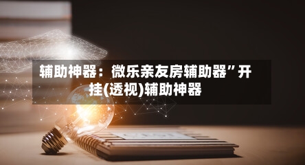 辅助神器：微乐亲友房辅助器”开挂(透视)辅助神器-第2张图片