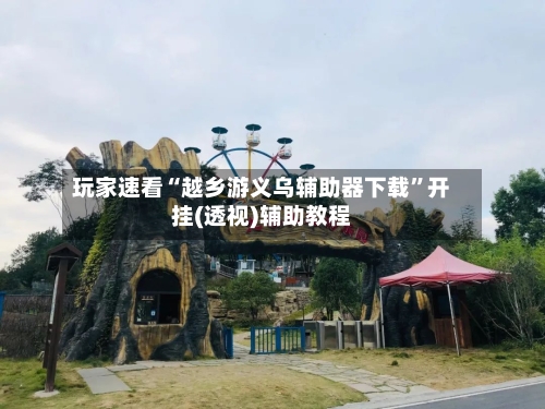 玩家速看“越乡游义乌辅助器下载	”开挂(透视)辅助教程-第2张图片