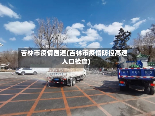 吉林市疫情国道(吉林市疫情防控高速入口检查)-第3张图片