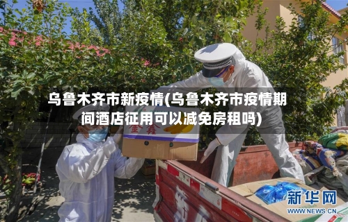 乌鲁木齐市新疫情(乌鲁木齐市疫情期间酒店征用可以减免房租吗)-第2张图片