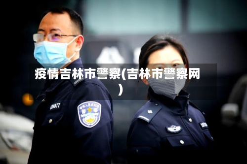 疫情吉林市警察(吉林市警察网)-第3张图片