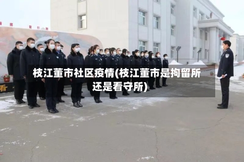 枝江董市社区疫情(枝江董市是拘留所还是看守所)-第2张图片