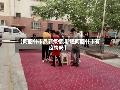 【阿图什市最新疫情,新疆阿图什市有疫情吗】-第2张图片