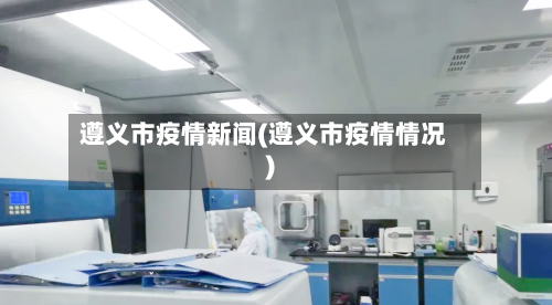 遵义市疫情新闻(遵义市疫情情况)