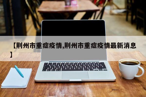 【荆州市重症疫情,荆州市重症疫情最新消息】
