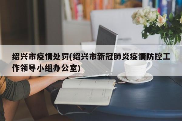 绍兴市疫情处罚(绍兴市新冠肺炎疫情防控工作领导小组办公室)