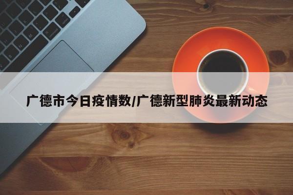广德市今日疫情数/广德新型肺炎最新动态