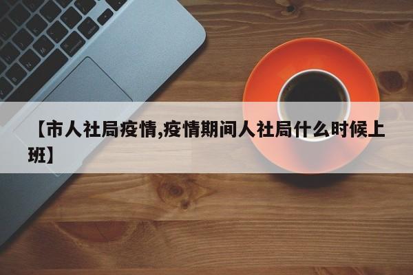 【市人社局疫情,疫情期间人社局什么时候上班】