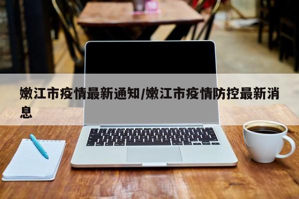 嫩江市疫情最新通知/嫩江市疫情防控最新消息
