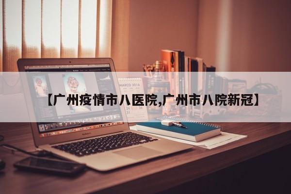 【广州疫情市八医院,广州市八院新冠】