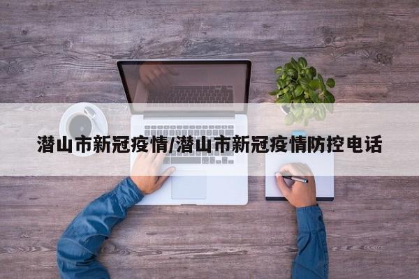 潜山市新冠疫情/潜山市新冠疫情防控电话