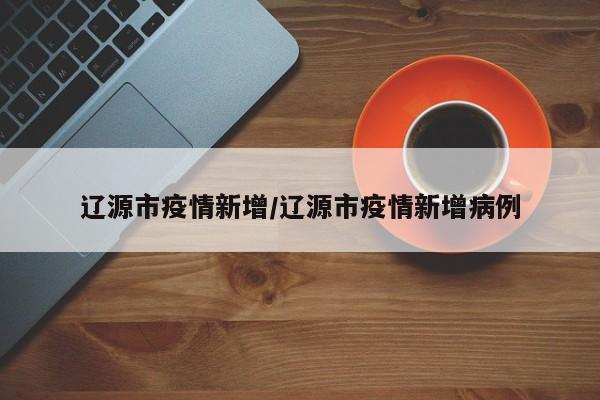 辽源市疫情新增/辽源市疫情新增病例