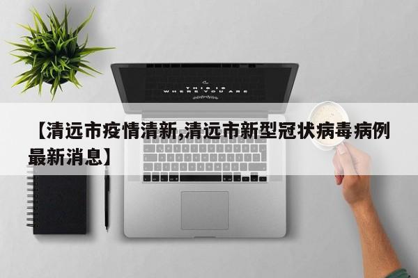 【清远市疫情清新,清远市新型冠状病毒病例最新消息】