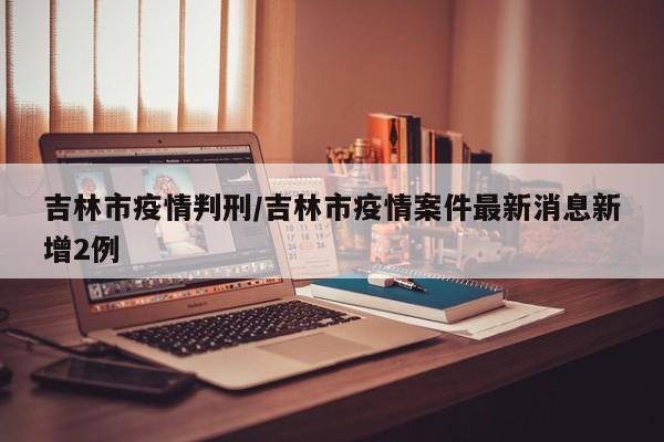 吉林市疫情判刑/吉林市疫情案件最新消息新增2例