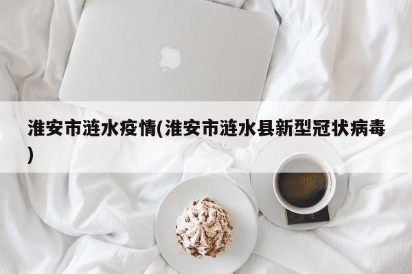 淮安市涟水疫情(淮安市涟水县新型冠状病毒)