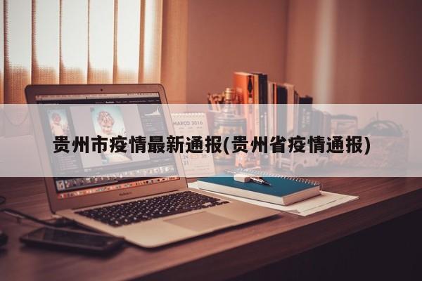 贵州市疫情最新通报(贵州省疫情通报)