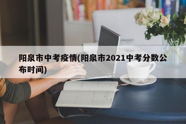 阳泉市中考疫情(阳泉市2021中考分数公布时间)