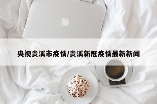 央视贵溪市疫情/贵溪新冠疫情最新新闻