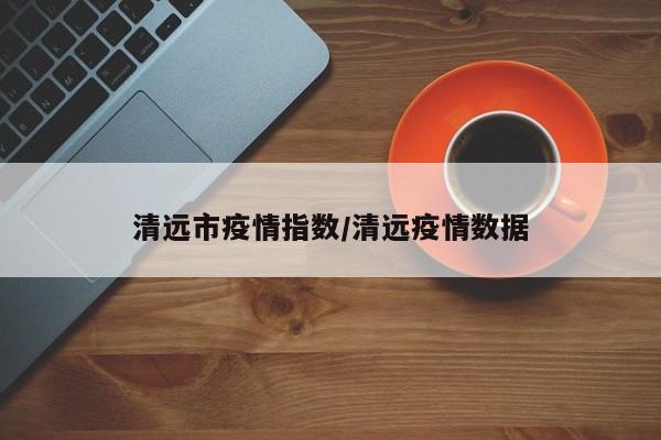 清远市疫情指数/清远疫情数据