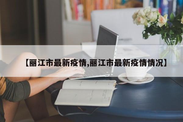 【丽江市最新疫情,丽江市最新疫情情况】