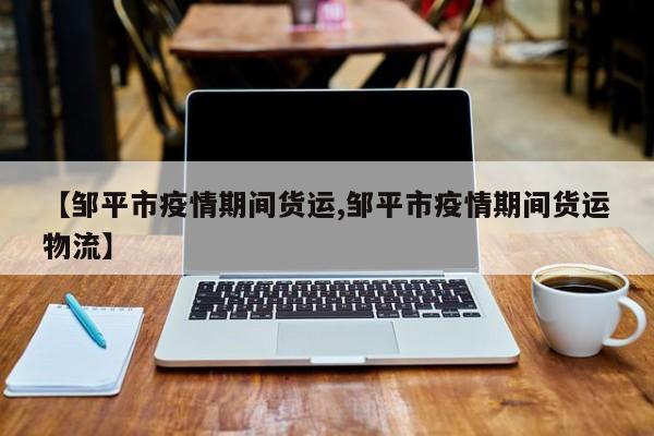 【邹平市疫情期间货运,邹平市疫情期间货运物流】