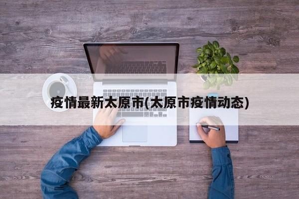 疫情最新太原市(太原市疫情动态)